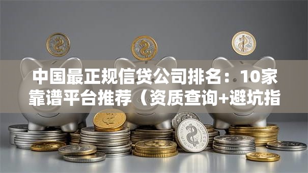中国最正规信贷公司排名：10家靠谱平台推荐（资质查询+避坑指南）