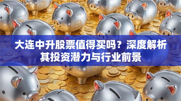 大连中升股票值得买吗？深度解析其投资潜力与行业前景