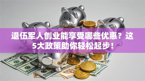 退伍军人创业能享受哪些优惠？这5大政策助你轻松起步！