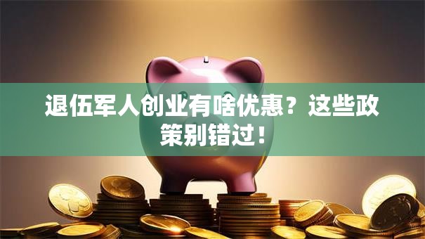 退伍军人创业有啥优惠？这些政策别错过！