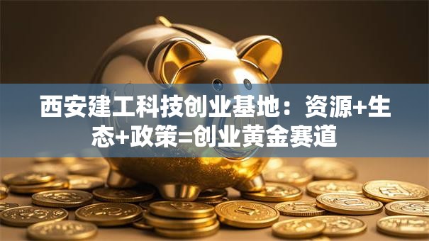 西安建工科技创业基地：资源+生态+政策=创业黄金赛道