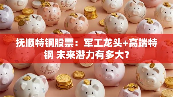 抚顺特钢股票：军工龙头+高端特钢 未来潜力有多大？