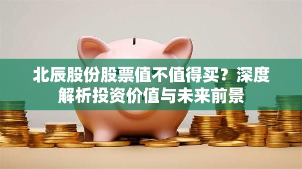 北辰股份股票值不值得买？深度解析投资价值与未来前景
