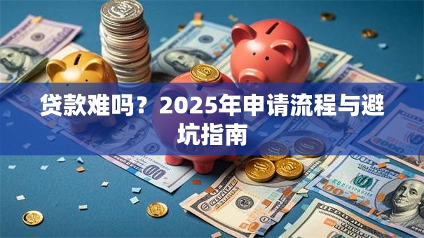 贷款难吗？2025年申请流程与避坑指南