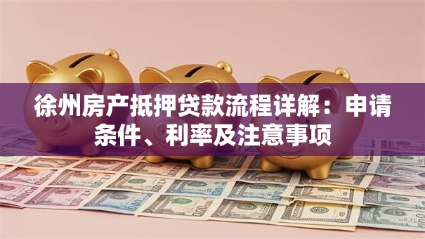 徐州房产抵押贷款流程详解：申请条件、利率及注意事项