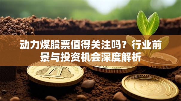 动力煤股票值得关注吗？行业前景与投资机会深度解析