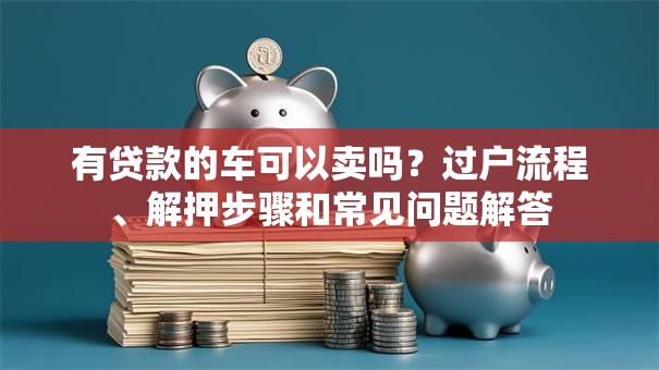 有贷款的车可以卖吗？过户流程、解押步骤和常见问题解答