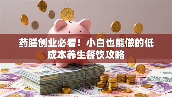 药膳创业必看！小白也能做的低成本养生餐饮攻略