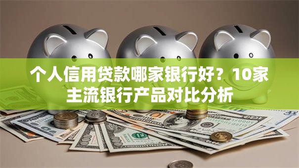 个人信用贷款哪家银行好？10家主流银行产品对比分析
