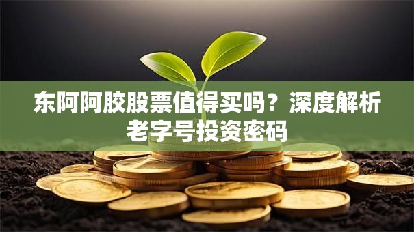 东阿阿胶股票值得买吗？深度解析老字号投资密码