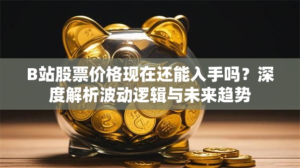 B站股票价格现在还能入手吗？深度解析波动逻辑与未来趋势