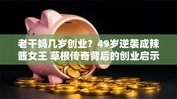 老干妈几岁创业？49岁逆袭成辣酱女王 草根传奇背后的创业启示