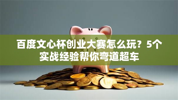 百度文心杯创业大赛怎么玩？5个实战经验帮你弯道超车