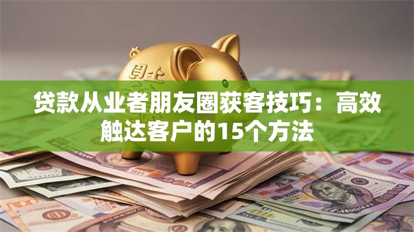 贷款从业者朋友圈获客技巧：高效触达客户的15个方法