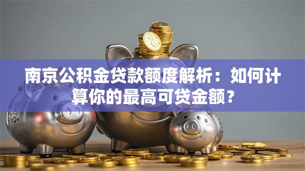 南京公积金贷款额度解析：如何计算你的最高可贷金额？