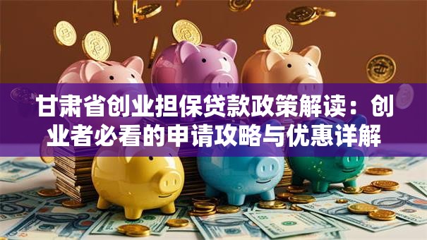 甘肃省创业担保贷款政策解读：创业者必看的申请攻略与优惠详解