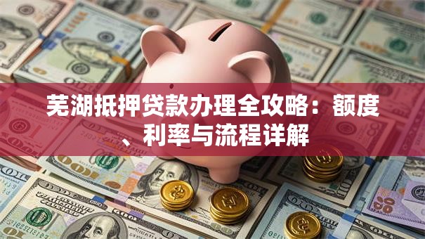 芜湖抵押贷款办理全攻略：额度、利率与流程详解