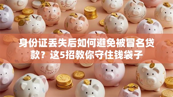 身份证丢失后如何避免被冒名贷款？这5招教你守住钱袋子