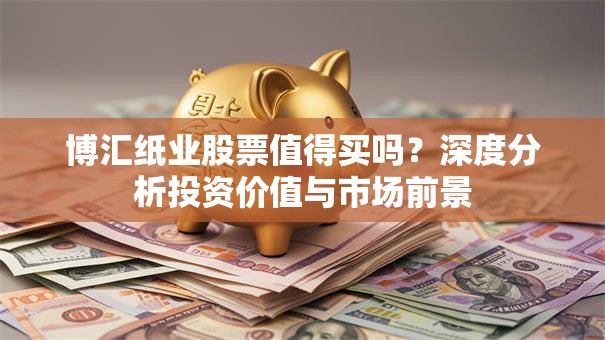 博汇纸业股票值得买吗？深度分析投资价值与市场前景