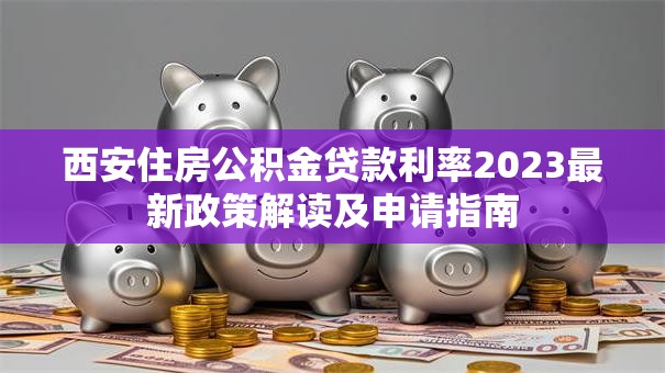 西安住房公积金贷款利率2023最新政策解读及申请指南