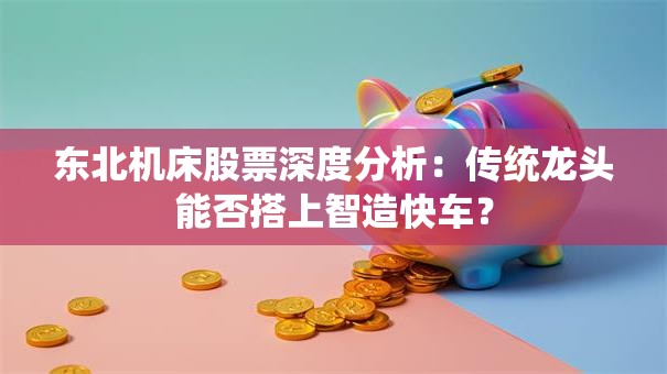 东北机床股票深度分析：传统龙头能否搭上智造快车？