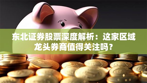 东北证券股票深度解析：这家区域龙头券商值得关注吗？