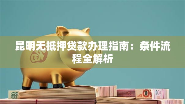 昆明无抵押贷款办理指南：条件流程全解析