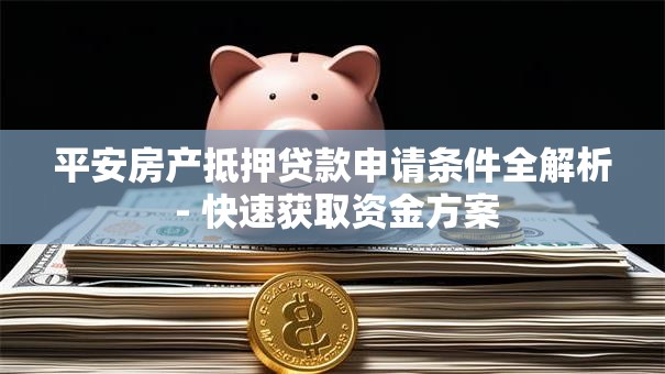 平安房产抵押贷款申请条件全解析 - 快速获取资金方案