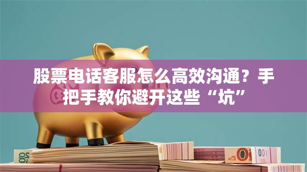 股票电话客服怎么高效沟通？手把手教你避开这些“坑”