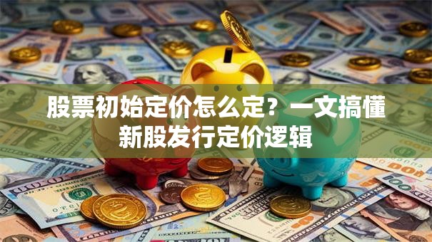 股票初始定价怎么定？一文搞懂新股发行定价逻辑