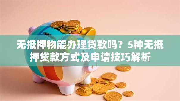 无抵押物能办理贷款吗？5种无抵押贷款方式及申请技巧解析