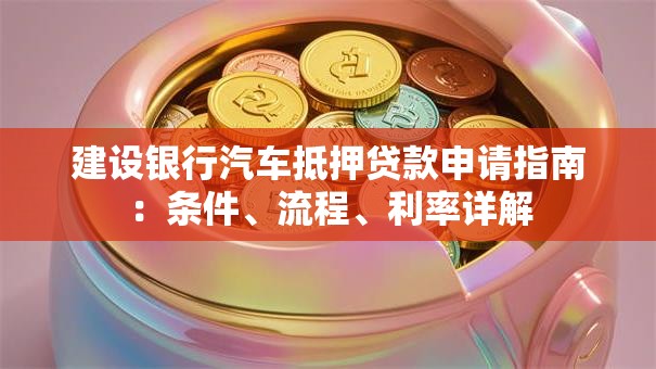 建设银行汽车抵押贷款申请指南：条件、流程、利率详解