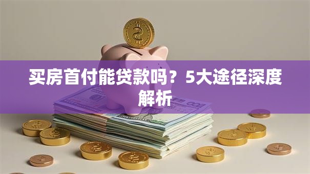 买房首付能贷款吗？5大途径深度解析