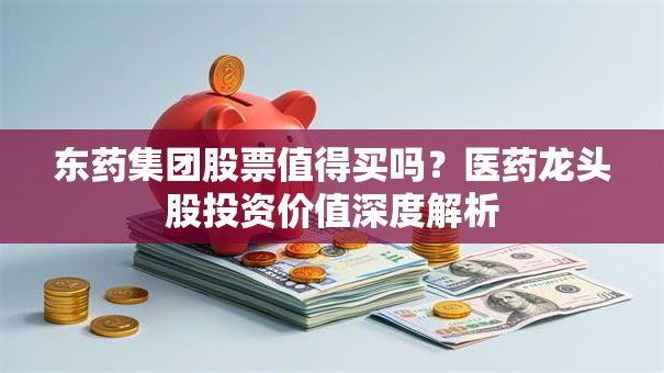 东药集团股票值得买吗？医药龙头股投资价值深度解析