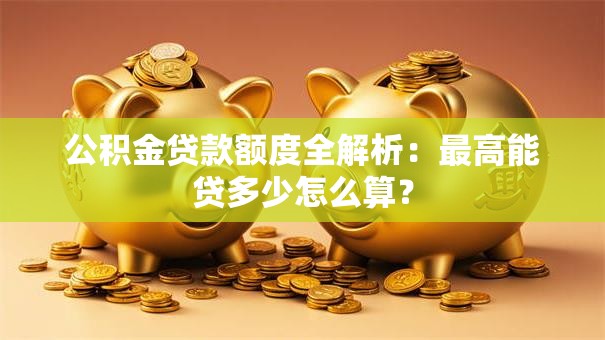 公积金贷款额度全解析：最高能贷多少怎么算？