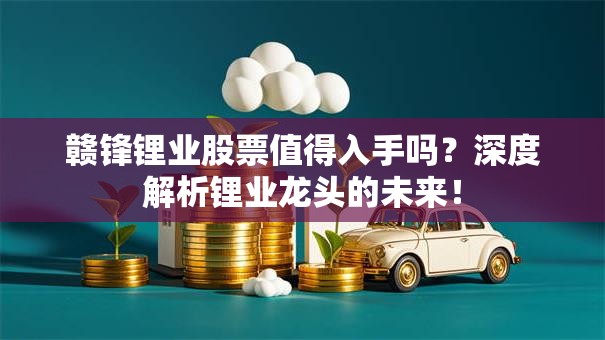 赣锋锂业股票值得入手吗？深度解析锂业龙头的未来！