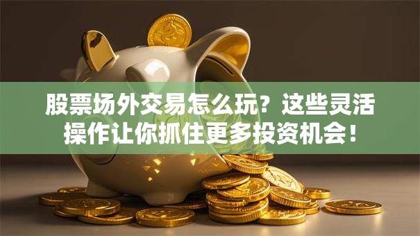 股票场外交易怎么玩？这些灵活操作让你抓住更多投资机会！