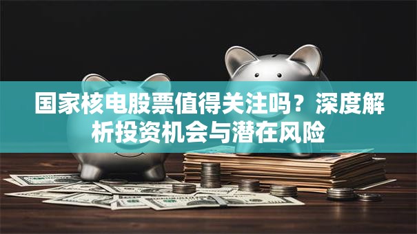 国家核电股票值得关注吗？深度解析投资机会与潜在风险