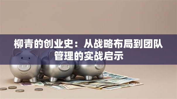 柳青的创业史：从战略布局到团队管理的实战启示