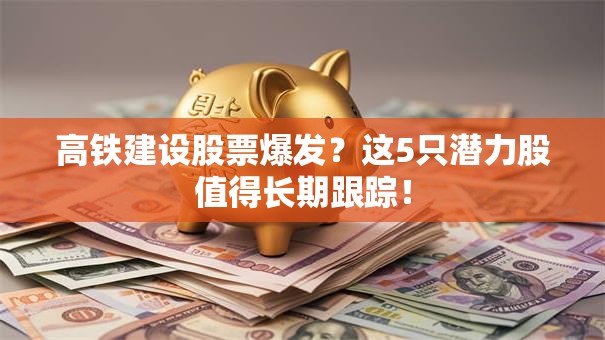高铁建设股票爆发？这5只潜力股值得长期跟踪！
