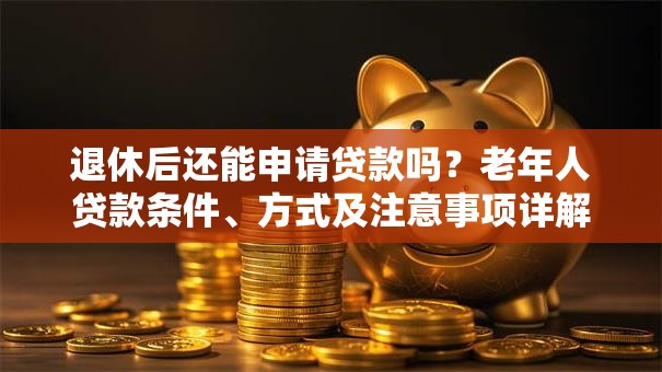退休后还能申请贷款吗？老年人贷款条件、方式及注意事项详解