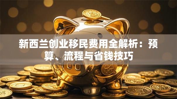 新西兰创业移民费用全解析：预算、流程与省钱技巧