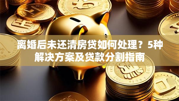 离婚后未还清房贷如何处理？5种解决方案及贷款分割指南
