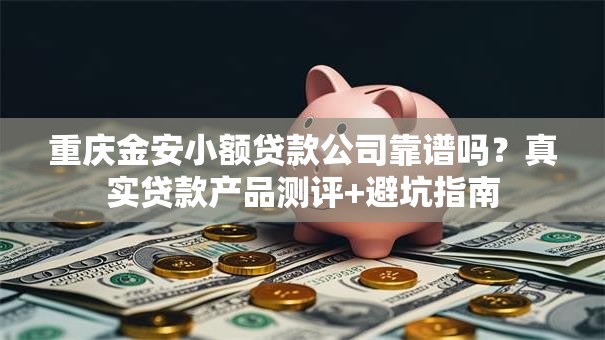 重庆金安小额贷款公司靠谱吗？真实贷款产品测评+避坑指南