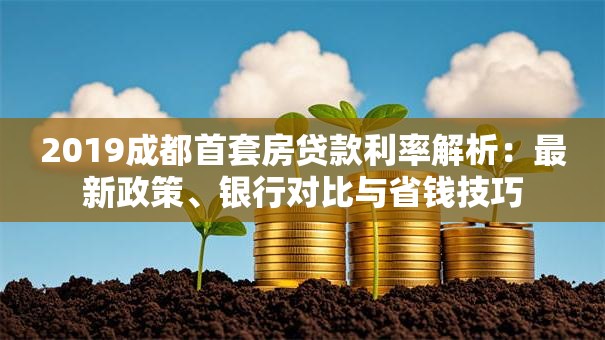 2019成都首套房贷款利率解析：最新政策、银行对比与省钱技巧