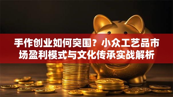 手作创业如何突围？小众工艺品市场盈利模式与文化传承实战解析
