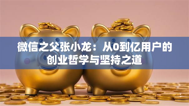 微信之父张小龙：从0到亿用户的创业哲学与坚持之道