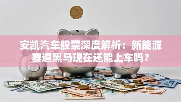 安凯汽车股票深度解析：新能源赛道黑马现在还能上车吗？