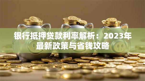 银行抵押贷款利率解析：2023年最新政策与省钱攻略