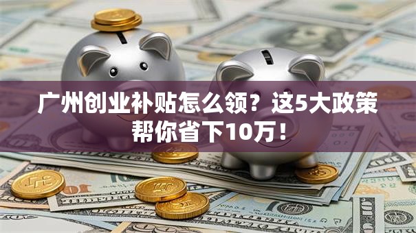 广州创业补贴怎么领？这5大政策帮你省下10万！